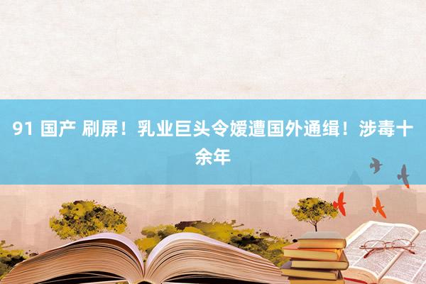 91 国产 刷屏！乳业巨头令嫒遭国外通缉！涉毒十余年