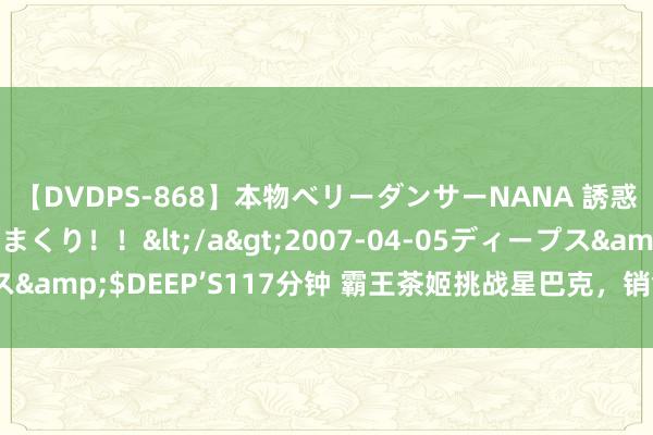 【DVDPS-868】本物ベリーダンサーNANA 誘惑の腰使いで潮吹きまくり！！</a>2007-04-05ディープス&$DEEP’S117分钟 霸王茶姬挑战星巴克，销售额指标很是预期