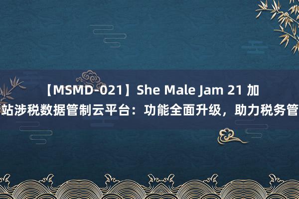 【MSMD-021】She Male Jam 21 加油站涉税数据管制云平台：功能全面升级，助力税务管制