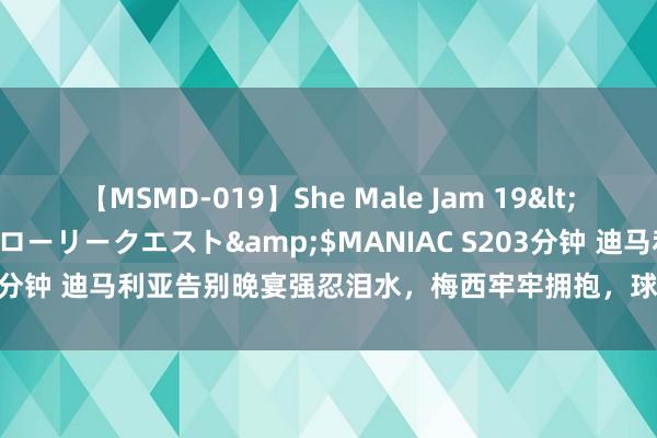 【MSMD-019】She Male Jam 19</a>2008-08-04グローリークエスト&$MANIAC S203分钟 迪马利亚告别晚宴强忍泪水，梅西牢牢拥抱，球迷：球场再无天神