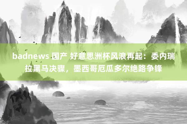 badnews 国产 好意思洲杯风浪再起：委内瑞拉黑马决骤，墨西哥厄瓜多尔绝路争锋