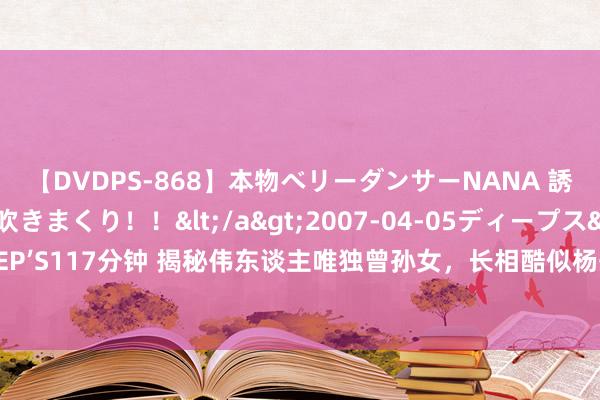 【DVDPS-868】本物ベリーダンサーNANA 誘惑の腰使いで潮吹きまくり！！</a>2007-04-05ディープス&$DEEP’S117分钟 揭秘伟东谈主唯独曾孙女，长相酷似杨开慧，14岁气质细腻颇具艺术天禀