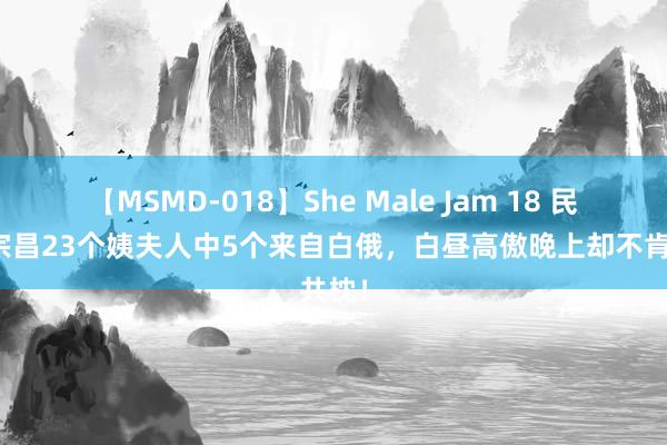 【MSMD-018】She Male Jam 18 民国张宗昌23个姨夫人中5个来自白俄，白昼高傲晚上却不肯共枕！