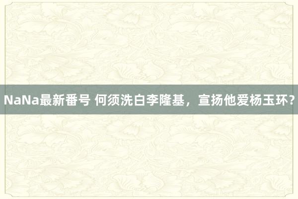 NaNa最新番号 何须洗白李隆基，宣扬他爱杨玉环？