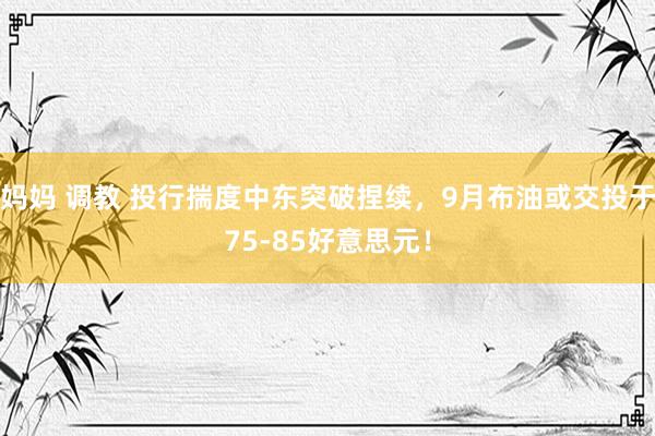 妈妈 调教 投行揣度中东突破捏续，9月布油或交投于75-85好意思元！