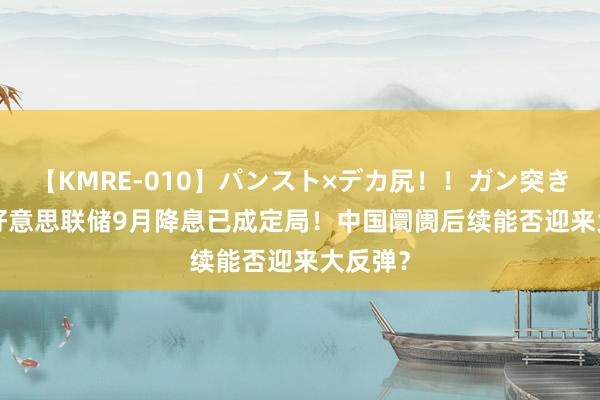 【KMRE-010】パンスト×デカ尻！！ガン突きBEST 好意思联储9月降息已成定局！中国阛阓后续能否迎来大反弹？