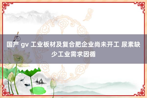 国产 gv 工业板材及复合肥企业尚未开工 尿素缺少工业需求因循