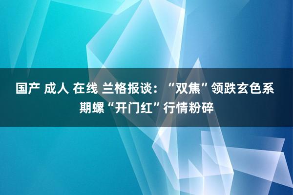 国产 成人 在线 兰格报谈：“双焦”领跌玄色系 期螺“开门红”行情粉碎