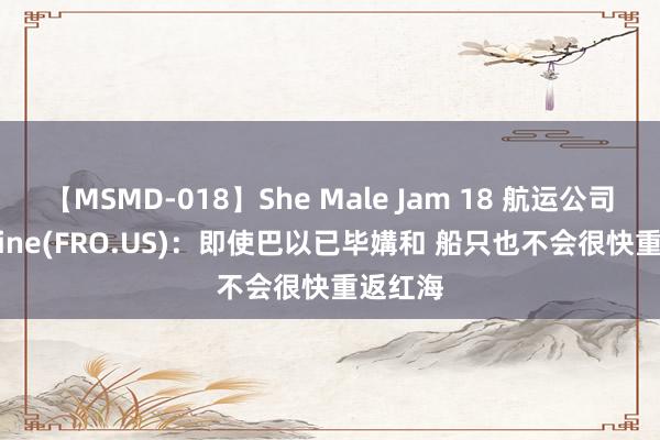 【MSMD-018】She Male Jam 18 航运公司Frontline(FRO.US)：即使巴以已毕媾和 船只也不会很快重返红海