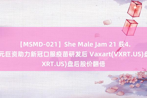 【MSMD-021】She Male Jam 21 获4.53亿好意思元巨资助力新冠口服疫苗研发后 Vaxart(VXRT.US)盘后股价翻倍