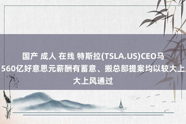 国产 成人 在线 特斯拉(TSLA.US)CEO马斯克：560亿好意思元薪酬有蓄意、搬总部提案均以较大上风通过