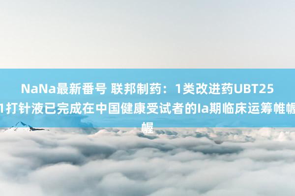 NaNa最新番号 联邦制药：1类改进药UBT251打针液已完成在中国健康受试者的Ia期临床运筹帷幄