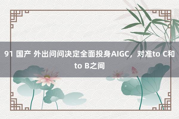 91 国产 外出问问决定全面投身AIGC，对准to C和to B之间