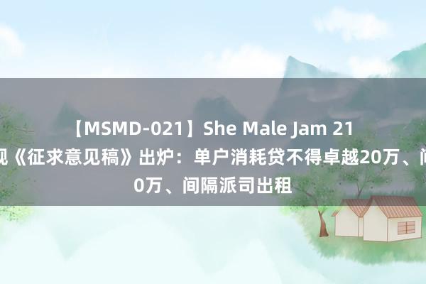 【MSMD-021】She Male Jam 21 小贷监管新规《征求意见稿》出炉：单户消耗贷不得卓越20万、间隔派司出租