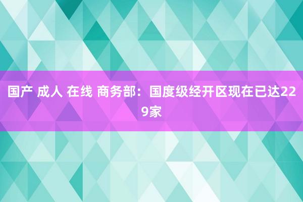 国产 成人 在线 商务部：国度级经开区现在已达229家