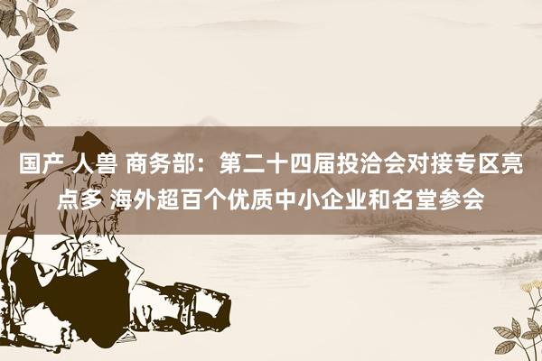 国产 人兽 商务部：第二十四届投洽会对接专区亮点多 海外超百个优质中小企业和名堂参会