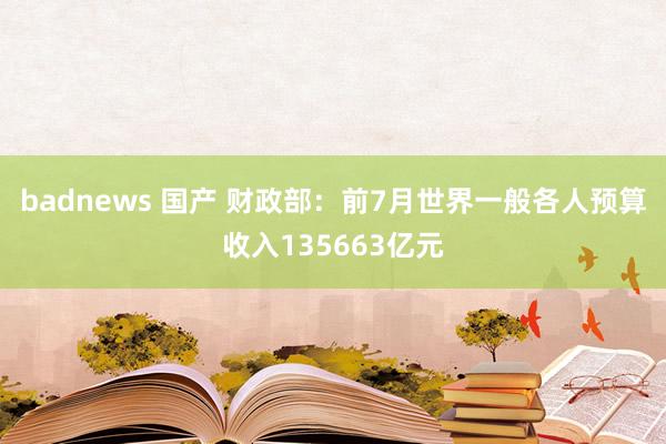 badnews 国产 财政部：前7月世界一般各人预算收入135663亿元