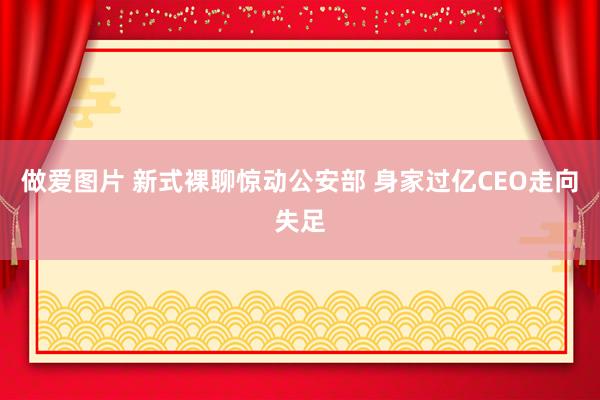 做爱图片 新式裸聊惊动公安部 身家过亿CEO走向失足