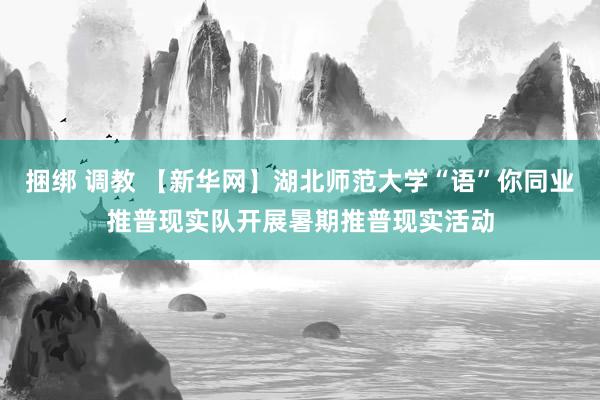 捆绑 调教 【新华网】湖北师范大学“语”你同业推普现实队开展暑期推普现实活动