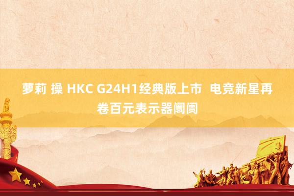 萝莉 操 HKC G24H1经典版上市  电竞新星再卷百元表示器阛阓