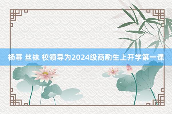 杨幂 丝袜 校领导为2024级商酌生上开学第一课