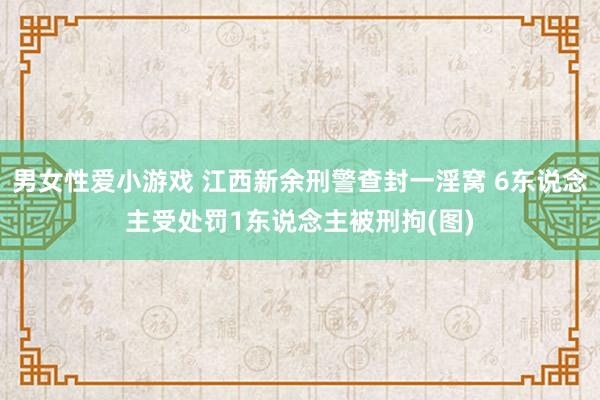 男女性爱小游戏 江西新余刑警查封一淫窝 6东说念主受处罚1东说念主被刑拘(图)