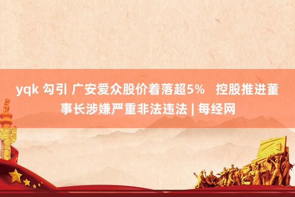 yqk 勾引 广安爱众股价着落超5%   控股推进董事长涉嫌严重非法违法 | 每经网