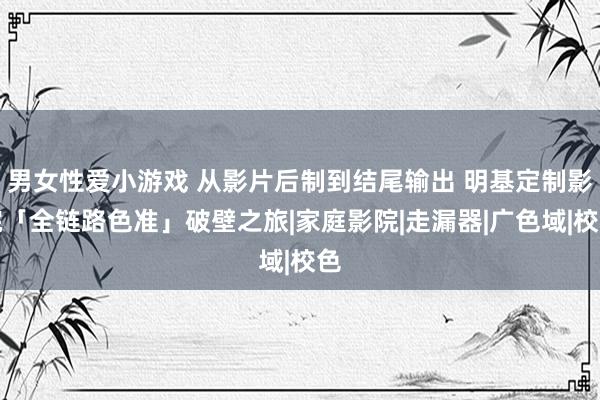 男女性爱小游戏 从影片后制到结尾输出 明基定制影院「全链路色准」破壁之旅|家庭影院|走漏器|广色域|校色