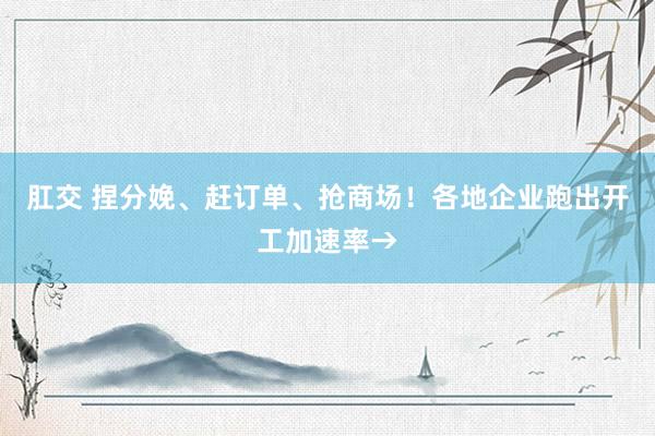 肛交 捏分娩、赶订单、抢商场！各地企业跑出开工加速率→