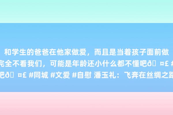 和学生的爸爸在他家做爱，而且是当着孩子面前做爱，太刺激了，孩子完全不看我们，可能是年龄还小什么都不懂吧🤣 #同城 #文爱 #自慰 潘玉礼：飞奔在丝绸之路上的高铁前卫