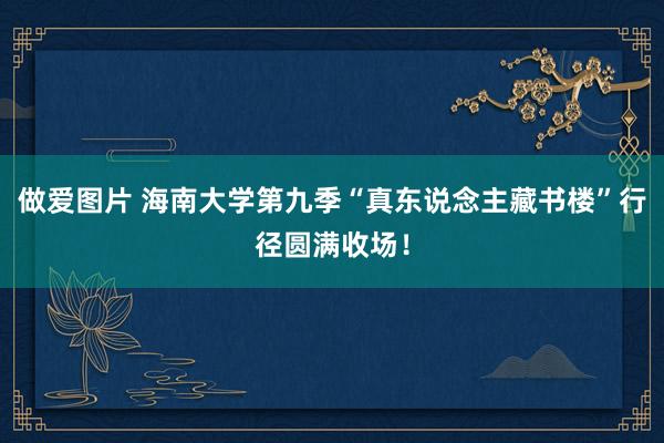 做爱图片 海南大学第九季“真东说念主藏书楼”行径圆满收场！