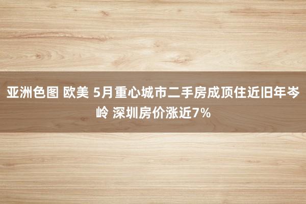 亚洲色图 欧美 5月重心城市二手房成顶住近旧年岑岭 深圳房价涨近7%