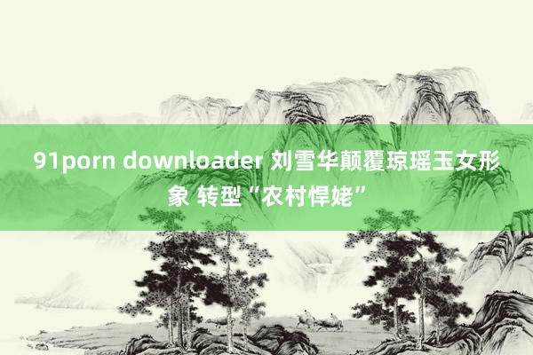 91porn downloader 刘雪华颠覆琼瑶玉女形象 转型“农村悍姥”