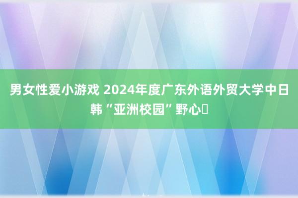 男女性爱小游戏 2024年度广东外语外贸大学中日韩“亚洲校园”野心​