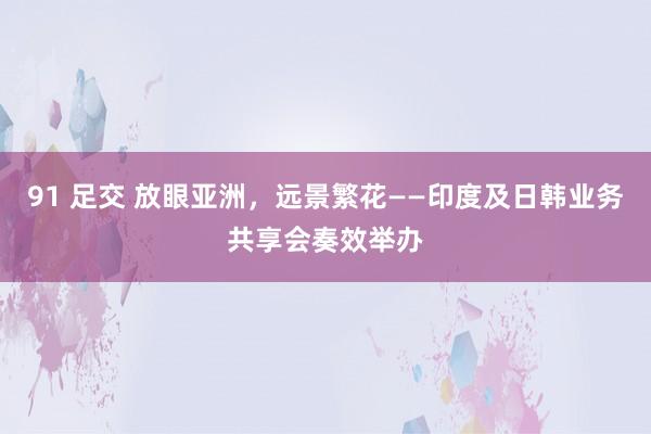 91 足交 放眼亚洲，远景繁花——印度及日韩业务共享会奏效举办