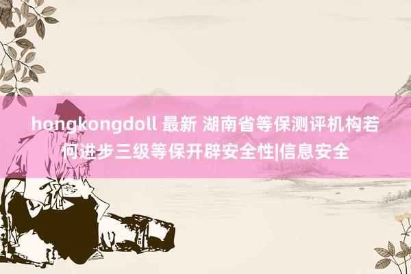 hongkongdoll 最新 湖南省等保测评机构若何进步三级等保开辟安全性|信息安全